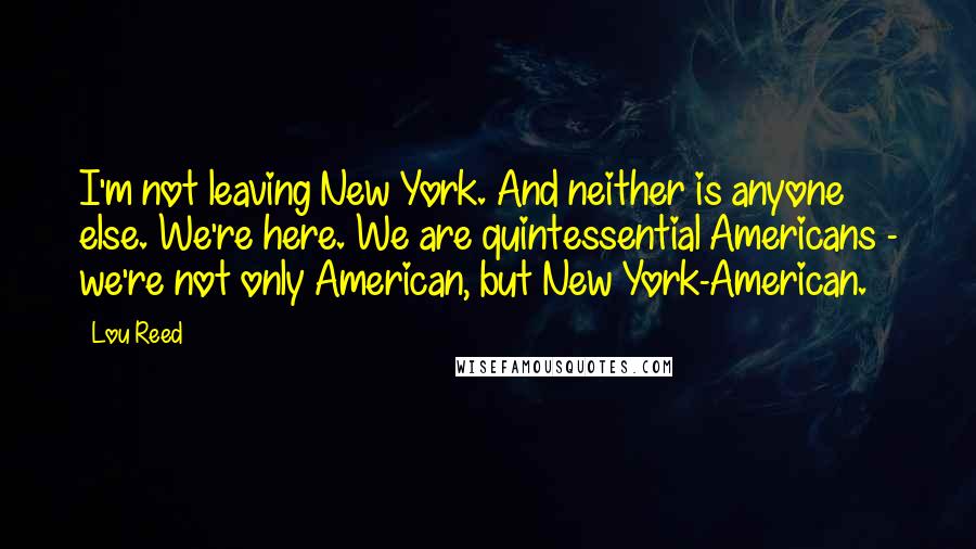 Lou Reed quotes: I'm not leaving New York. And neither is anyone else. We're here. We are quintessential Americans - we're not only American, but New York-American.