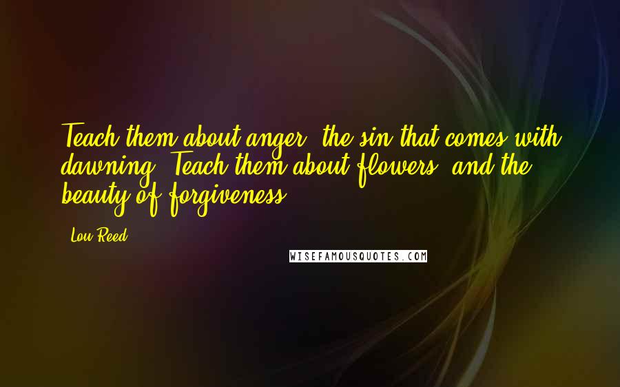 Lou Reed quotes: Teach them about anger, the sin that comes with dawning. Teach them about flowers, and the beauty of forgiveness.