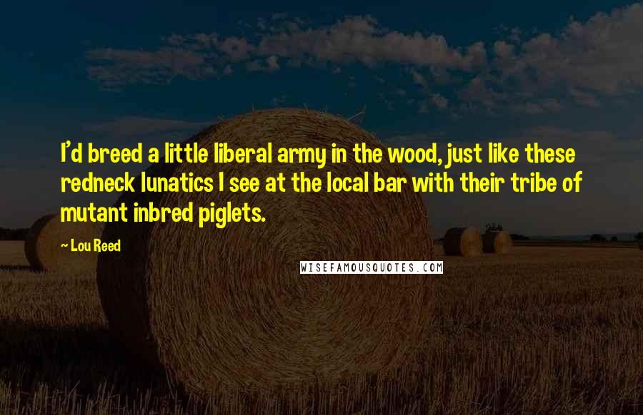 Lou Reed quotes: I'd breed a little liberal army in the wood, just like these redneck lunatics I see at the local bar with their tribe of mutant inbred piglets.