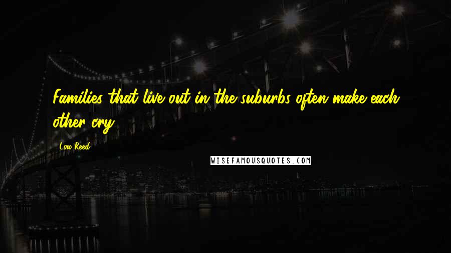 Lou Reed quotes: Families that live out in the suburbs often make each other cry.