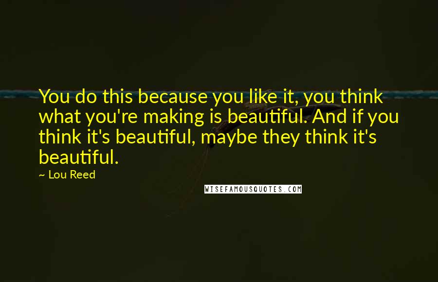 Lou Reed quotes: You do this because you like it, you think what you're making is beautiful. And if you think it's beautiful, maybe they think it's beautiful.