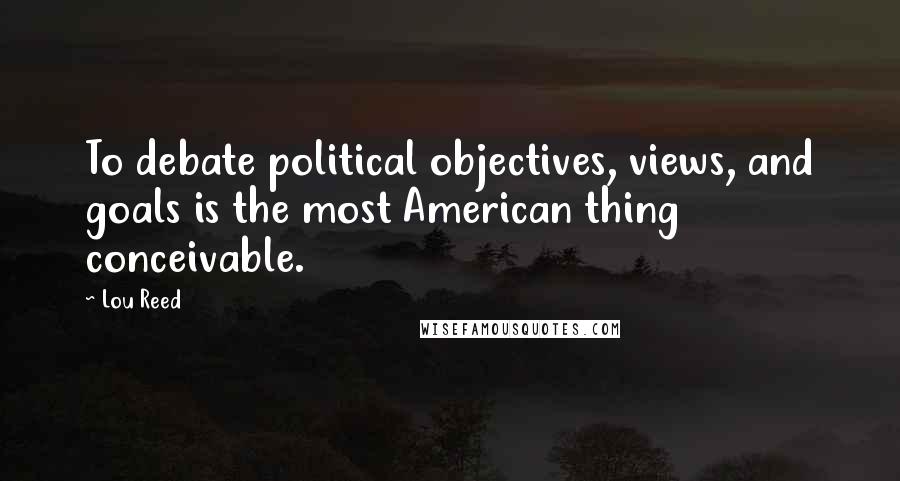 Lou Reed quotes: To debate political objectives, views, and goals is the most American thing conceivable.