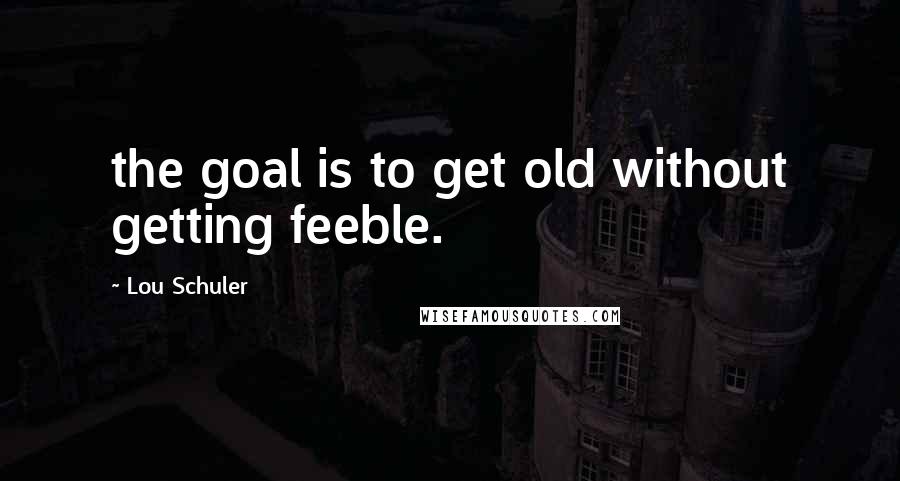 Lou Schuler quotes: the goal is to get old without getting feeble.