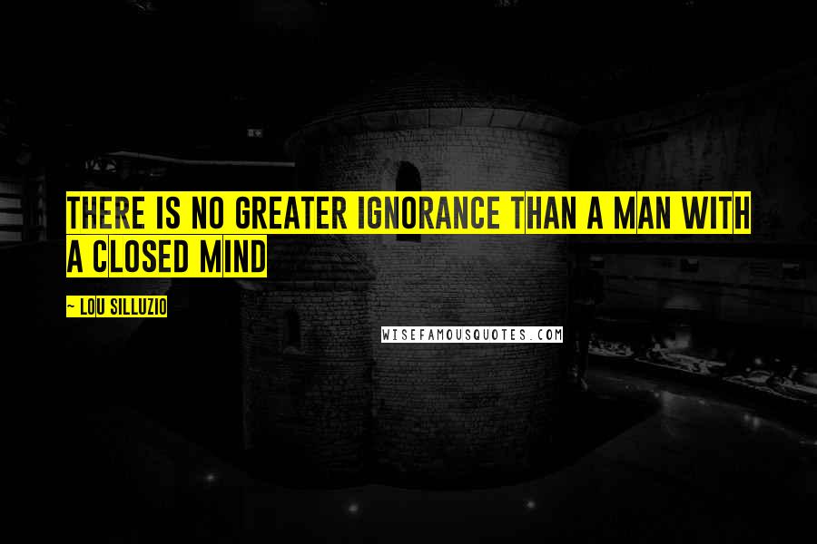 Lou Silluzio quotes: There is no greater ignorance than a man with a closed mind