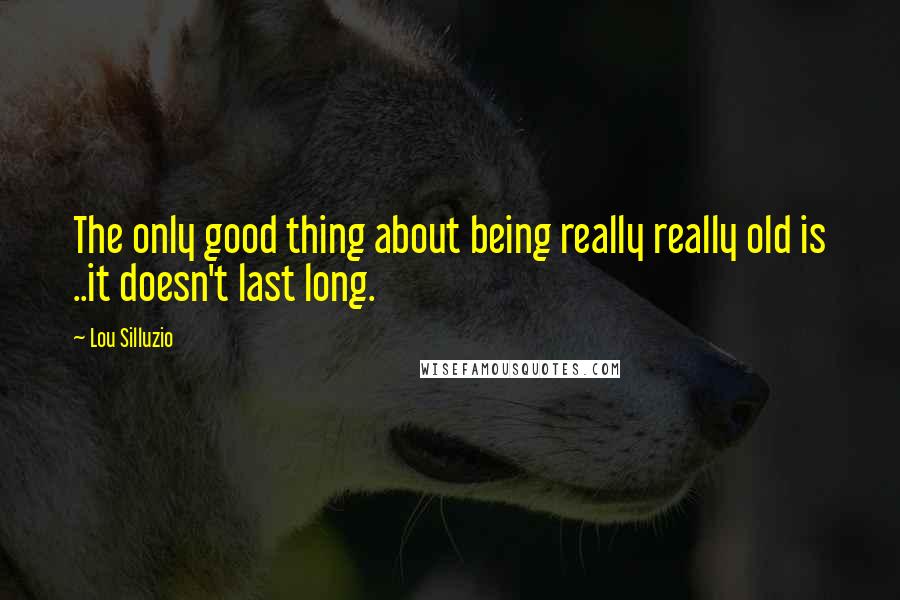 Lou Silluzio quotes: The only good thing about being really really old is ..it doesn't last long.