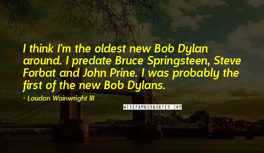 Loudon Wainwright III quotes: I think I'm the oldest new Bob Dylan around. I predate Bruce Springsteen, Steve Forbat and John Prine. I was probably the first of the new Bob Dylans.