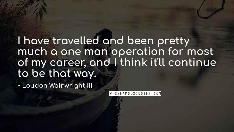 Loudon Wainwright III quotes: I have travelled and been pretty much a one man operation for most of my career, and I think it'll continue to be that way.