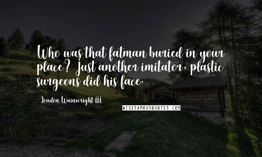 Loudon Wainwright III quotes: Who was that fatman buried in your place? Just another imitator, plastic surgeons did his face.