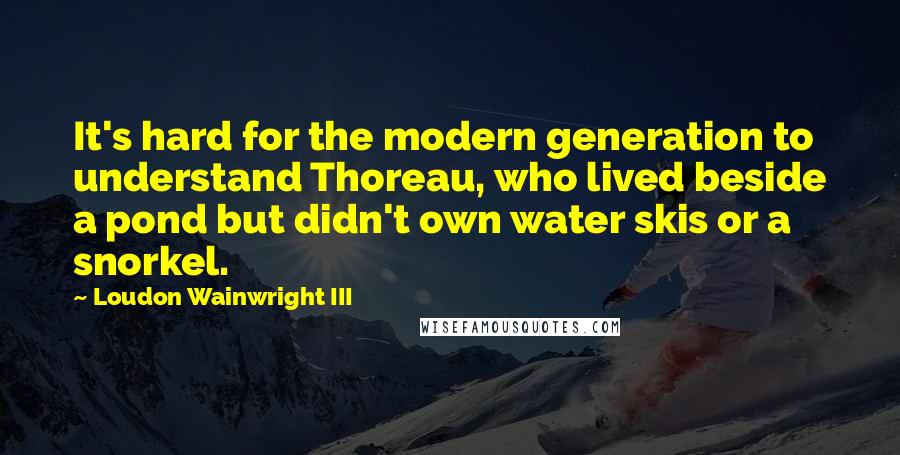 Loudon Wainwright III quotes: It's hard for the modern generation to understand Thoreau, who lived beside a pond but didn't own water skis or a snorkel.