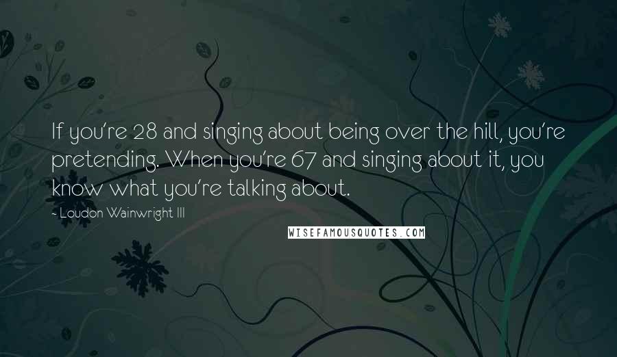 Loudon Wainwright III quotes: If you're 28 and singing about being over the hill, you're pretending. When you're 67 and singing about it, you know what you're talking about.