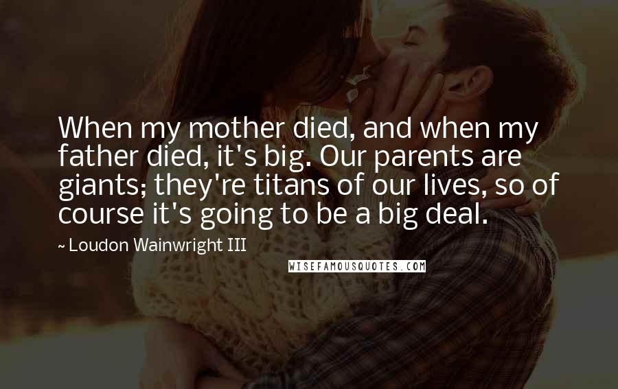 Loudon Wainwright III quotes: When my mother died, and when my father died, it's big. Our parents are giants; they're titans of our lives, so of course it's going to be a big deal.