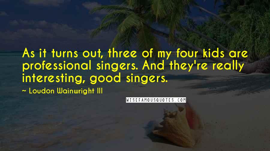 Loudon Wainwright III quotes: As it turns out, three of my four kids are professional singers. And they're really interesting, good singers.