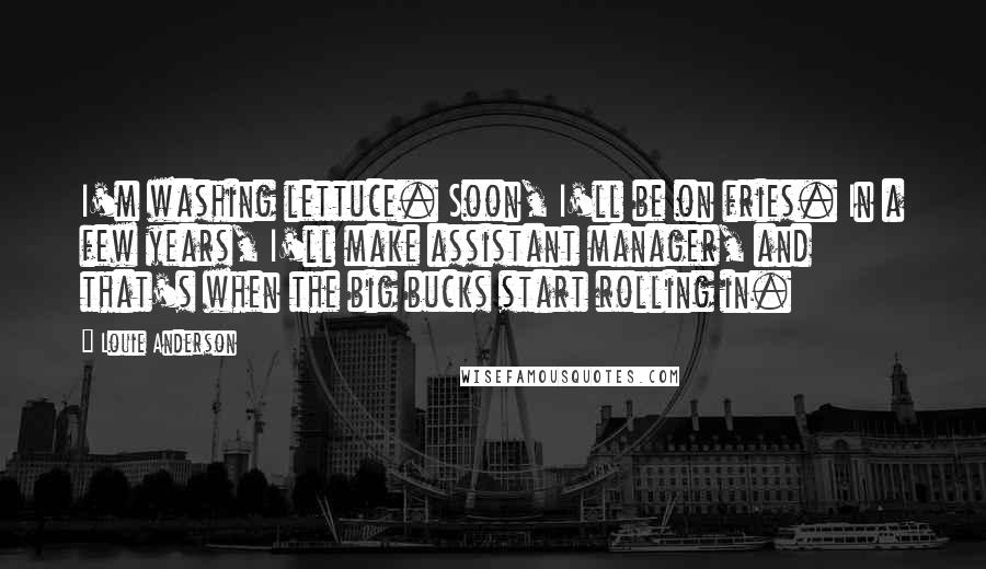 Louie Anderson quotes: I'm washing lettuce. Soon, I'll be on fries. In a few years, I'll make assistant manager, and that's when the big bucks start rolling in.