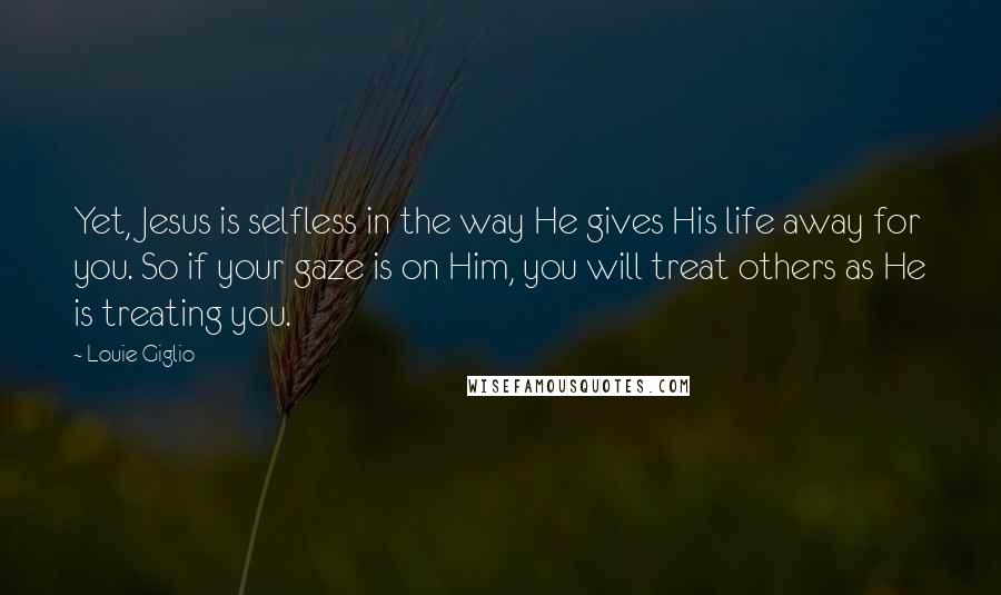 Louie Giglio quotes: Yet, Jesus is selfless in the way He gives His life away for you. So if your gaze is on Him, you will treat others as He is treating you.