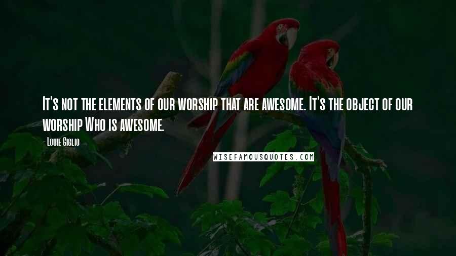 Louie Giglio quotes: It's not the elements of our worship that are awesome. It's the object of our worship Who is awesome.