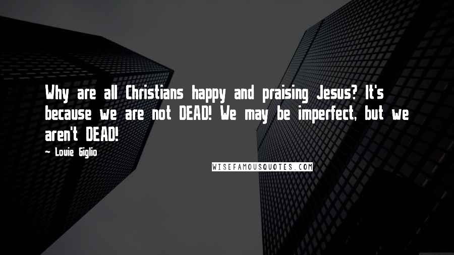 Louie Giglio quotes: Why are all Christians happy and praising Jesus? It's because we are not DEAD! We may be imperfect, but we aren't DEAD!