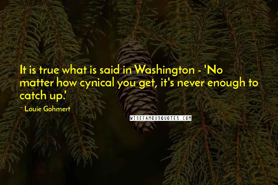 Louie Gohmert quotes: It is true what is said in Washington - 'No matter how cynical you get, it's never enough to catch up.'
