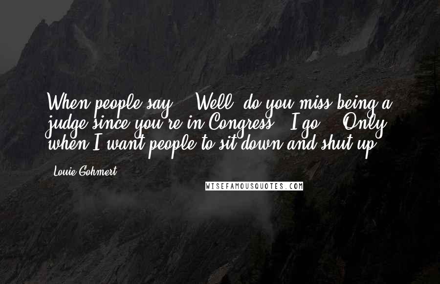 Louie Gohmert quotes: When people say - 'Well, do you miss being a judge since you're in Congress,' I go - 'Only when I want people to sit down and shut up.'