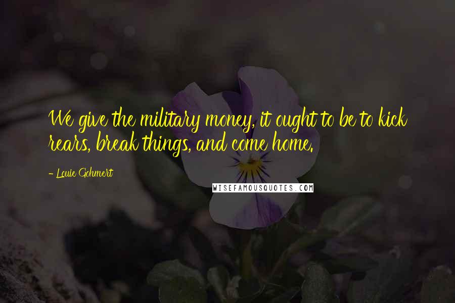 Louie Gohmert quotes: We give the military money, it ought to be to kick rears, break things, and come home.