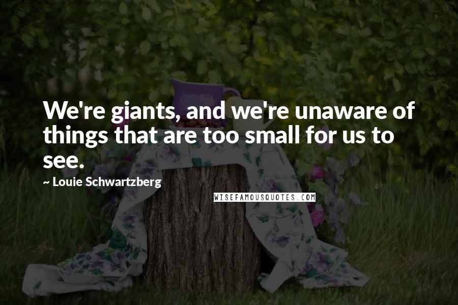 Louie Schwartzberg quotes: We're giants, and we're unaware of things that are too small for us to see.