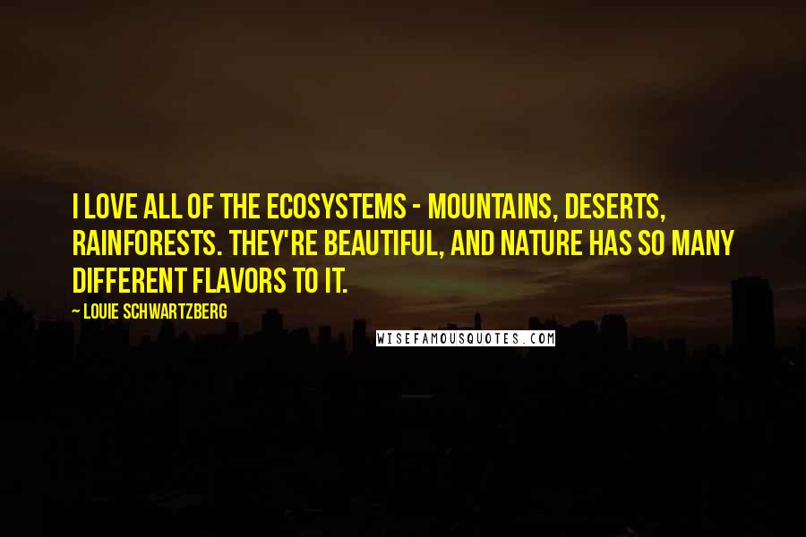Louie Schwartzberg quotes: I love all of the ecosystems - mountains, deserts, rainforests. They're beautiful, and nature has so many different flavors to it. Louie Schwartzberg quotes: I love all of the ecosystems - mountains, deserts, rainforests. They're beautiful, and nature has so many different flavors to it.