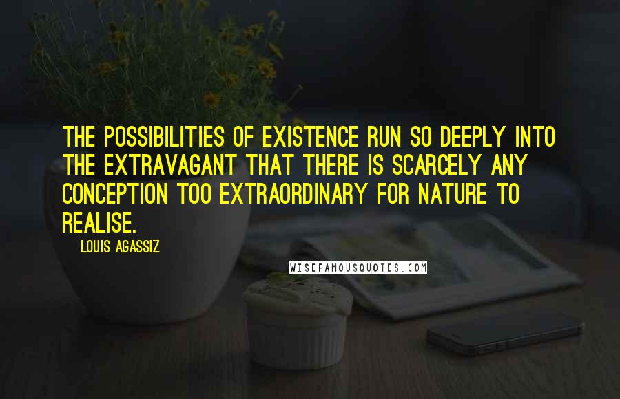 Louis Agassiz quotes: The possibilities of existence run so deeply into the extravagant that there is scarcely any conception too extraordinary for Nature to realise.