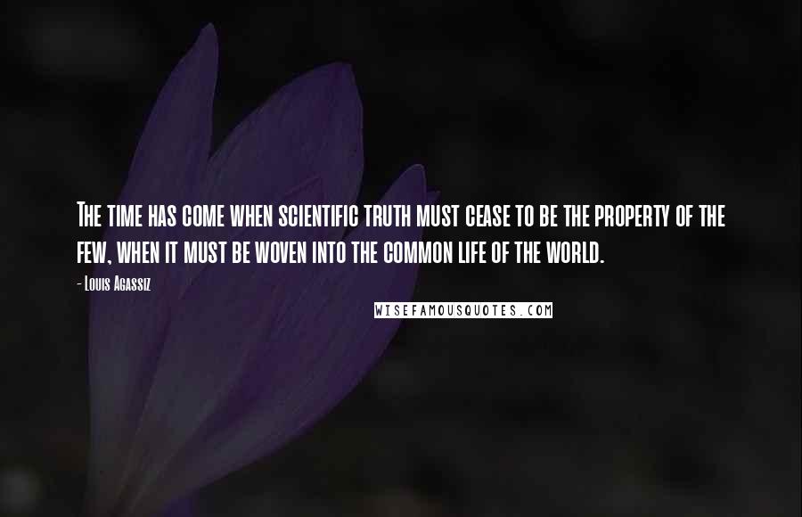 Louis Agassiz quotes: The time has come when scientific truth must cease to be the property of the few, when it must be woven into the common life of the world.