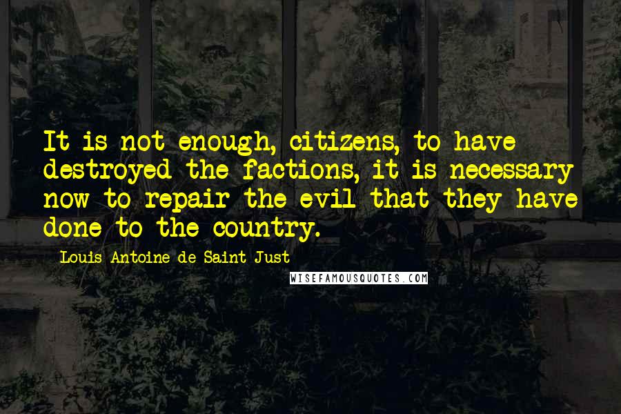 Louis Antoine De Saint-Just quotes: It is not enough, citizens, to have destroyed the factions, it is necessary now to repair the evil that they have done to the country.