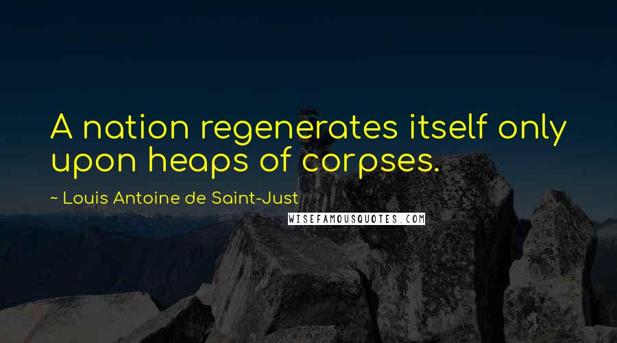 Louis Antoine De Saint-Just quotes: A nation regenerates itself only upon heaps of corpses.