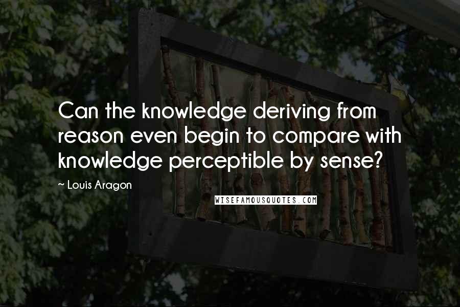 Louis Aragon quotes: Can the knowledge deriving from reason even begin to compare with knowledge perceptible by sense?
