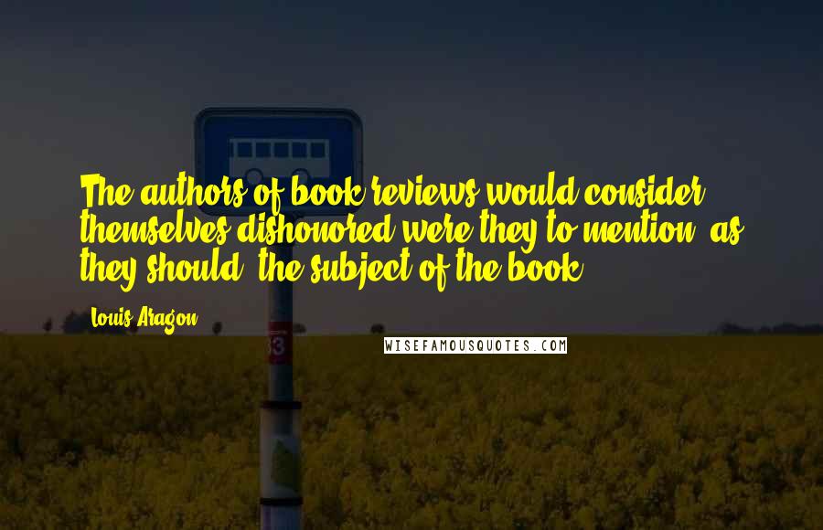 Louis Aragon quotes: The authors of book reviews would consider themselves dishonored were they to mention, as they should, the subject of the book.