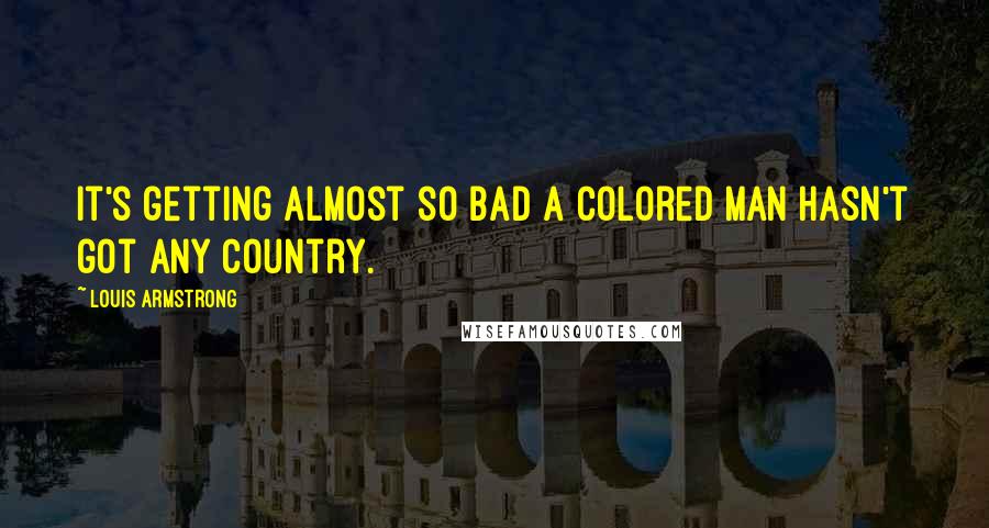 Louis Armstrong quotes: It's getting almost so bad a colored man hasn't got any country.