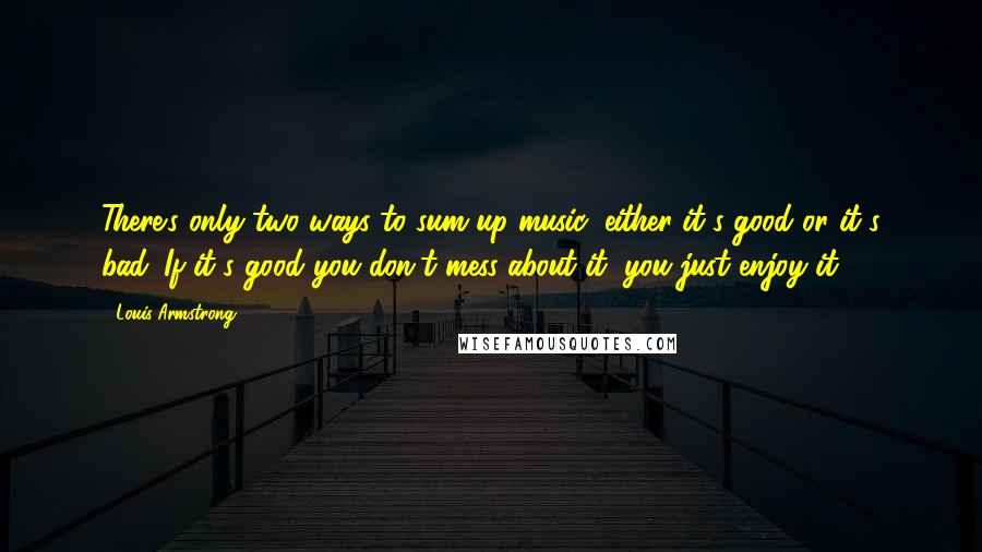 Louis Armstrong quotes: There's only two ways to sum up music; either it's good or it's bad. If it's good you don't mess about it, you just enjoy it.