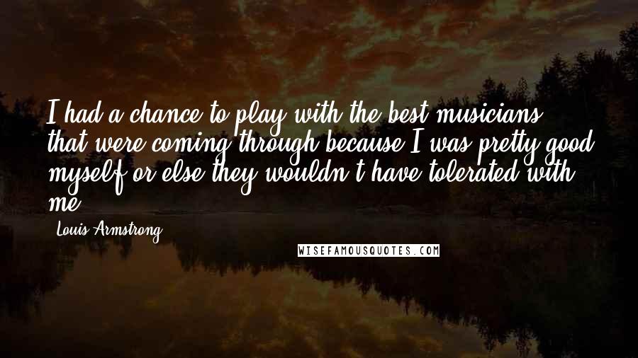 Louis Armstrong quotes: I had a chance to play with the best musicians that were coming through because I was pretty good myself or else they wouldn't have tolerated with me.