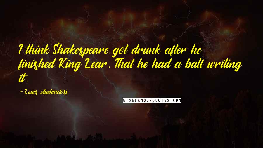 Louis Auchincloss quotes: I think Shakespeare got drunk after he finished King Lear. That he had a ball writing it.
