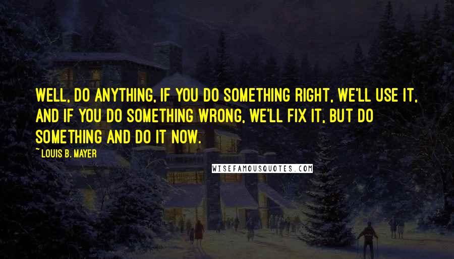 Louis B. Mayer quotes: Well, do anything, if you do something right, we'll use it, and if you do something wrong, we'll fix it, but do something and do it now.