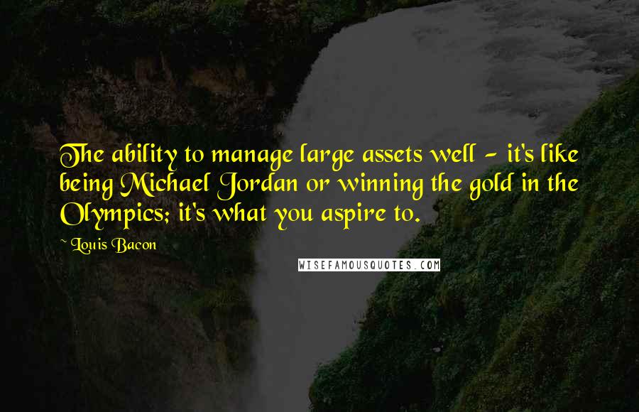 Louis Bacon quotes: The ability to manage large assets well - it's like being Michael Jordan or winning the gold in the Olympics; it's what you aspire to.