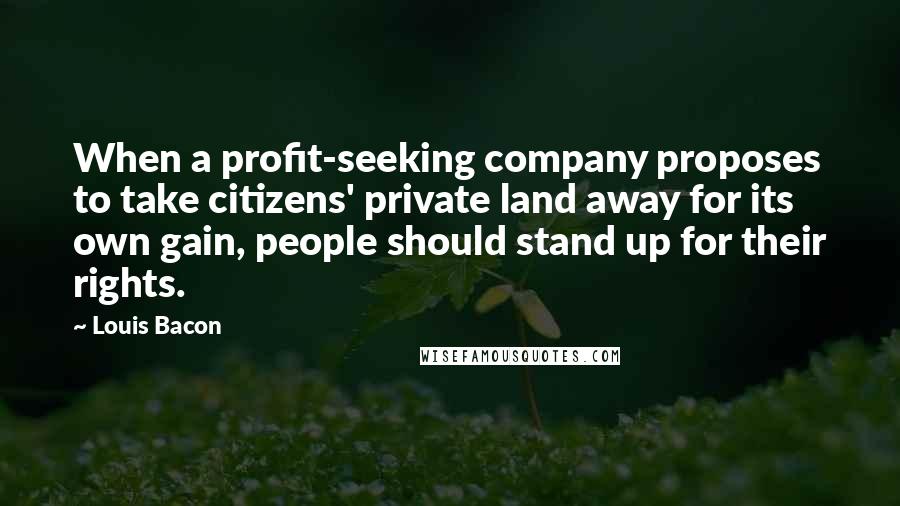 Louis Bacon quotes: When a profit-seeking company proposes to take citizens' private land away for its own gain, people should stand up for their rights. Louis Bacon quotes: When a profit-seeking company proposes to take citizens' private land away for its own gain, people should stand up for their rights.