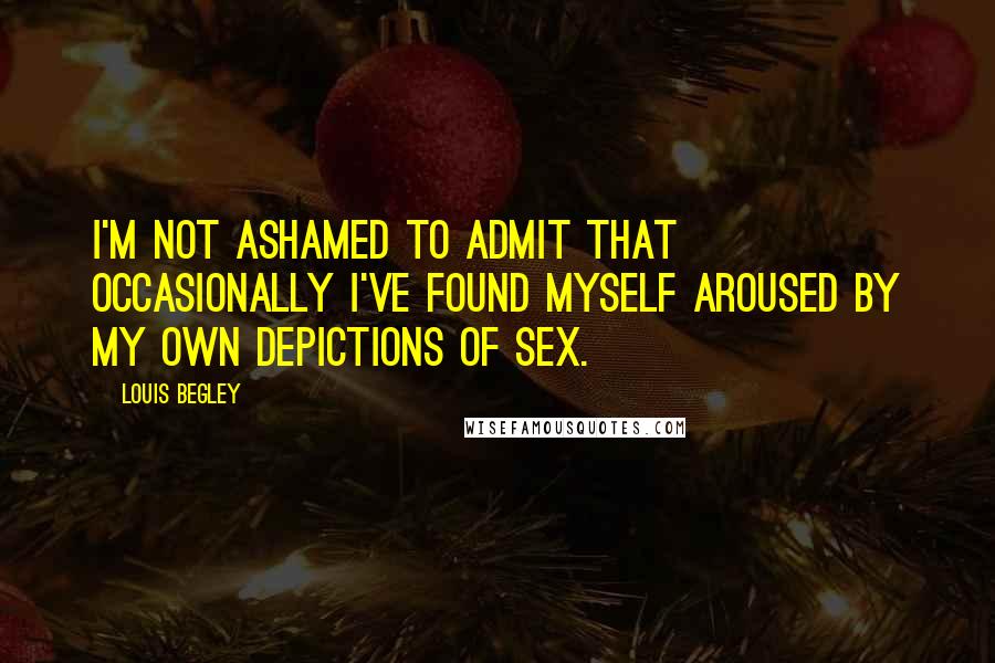 Louis Begley quotes: I'm not ashamed to admit that occasionally I've found myself aroused by my own depictions of sex. Louis Begley quotes: I'm not ashamed to admit that occasionally I've found myself aroused by my own depictions of sex.
