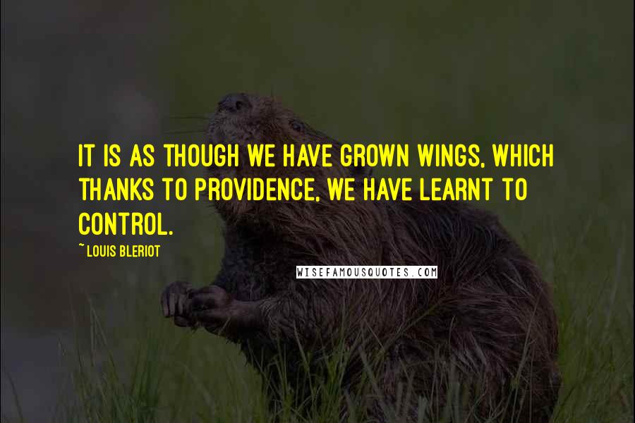 Louis Bleriot quotes: It is as though we have grown wings, which thanks to Providence, we have learnt to control.