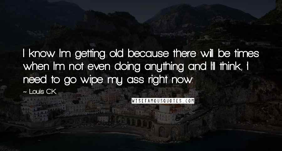 Louis C.K. quotes: I know I'm getting old because there will be times when I'm not even doing anything and I'll think, 'I need to go wipe my ass right now.' Louis C.K. quotes: I know I'm getting old because there will be times when I'm not even doing anything and I'll think, 'I need to go wipe my ass right now.'