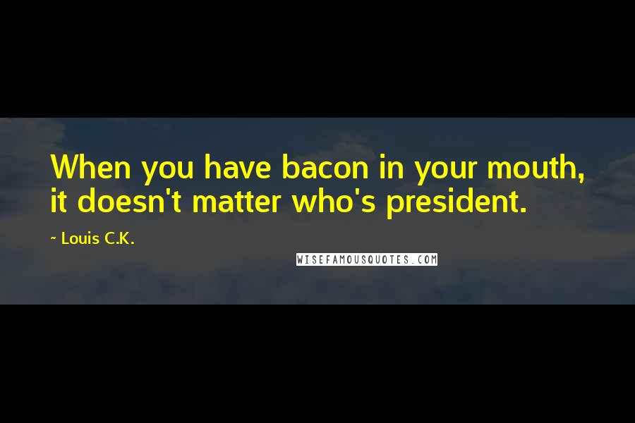 Louis C.K. quotes: When you have bacon in your mouth, it doesn't matter who's president.