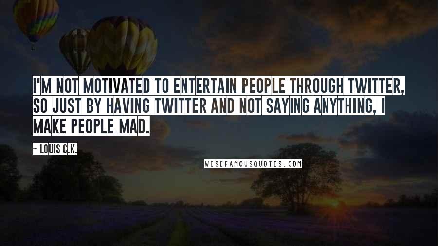 Louis C.K. quotes: I'm not motivated to entertain people through Twitter, so just by having Twitter and not saying anything, I make people mad. Louis C.K. quotes: I'm not motivated to entertain people through Twitter, so just by having Twitter and not saying anything, I make people mad.