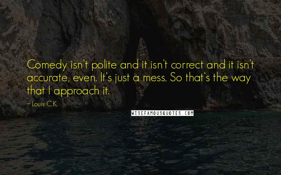 Louis C.K. quotes: Comedy isn't polite and it isn't correct and it isn't accurate, even. It's just a mess. So that's the way that I approach it. Louis C.K. quotes: Comedy isn't polite and it isn't correct and it isn't accurate, even. It's just a mess. So that's the way that I approach it.