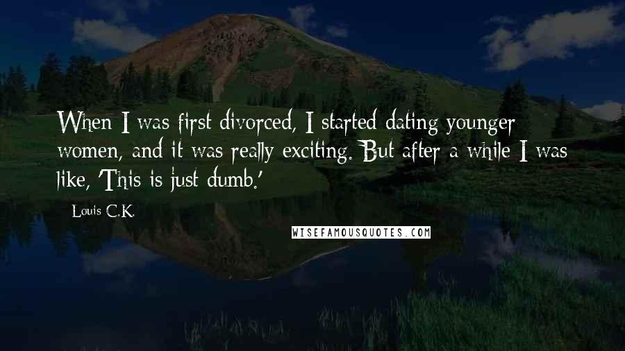 Louis C.K. quotes: When I was first divorced, I started dating younger women, and it was really exciting. But after a while I was like, 'This is just dumb.' Louis C.K. quotes: When I was first divorced, I started dating younger women, and it was really exciting. But after a while I was like, 'This is just dumb.'