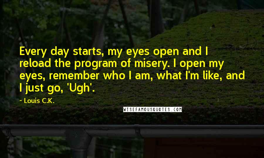 Louis C.K. quotes: Every day starts, my eyes open and I reload the program of misery. I open my eyes, remember who I am, what I'm like, and I just go, 'Ugh'.