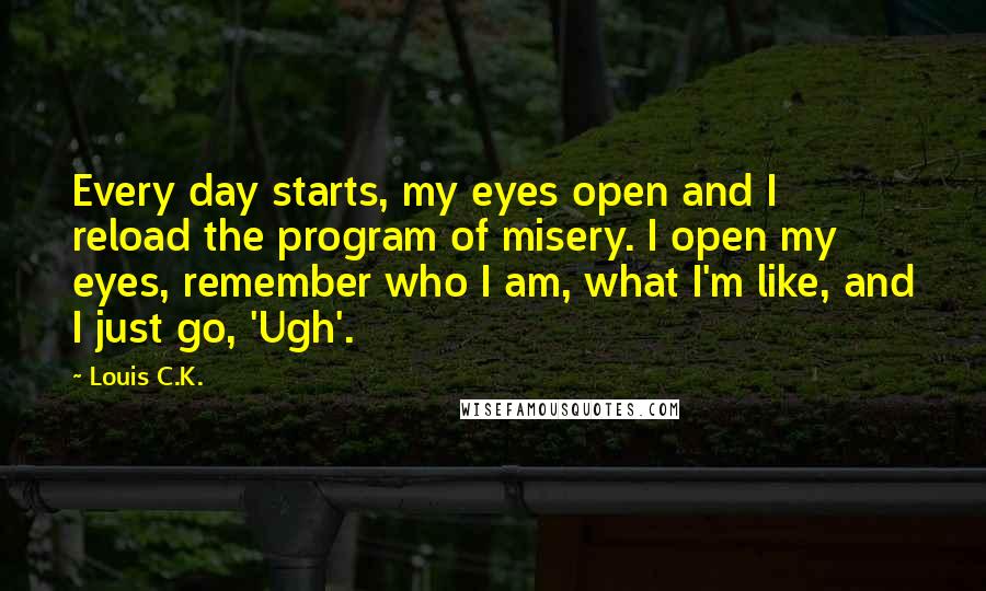 Louis C.K. quotes: Every day starts, my eyes open and I reload the program of misery. I open my eyes, remember who I am, what I'm like, and I just go, 'Ugh'. Louis C.K. quotes: Every day starts, my eyes open and I reload the program of misery. I open my eyes, remember who I am, what I'm like, and I just go, 'Ugh'.