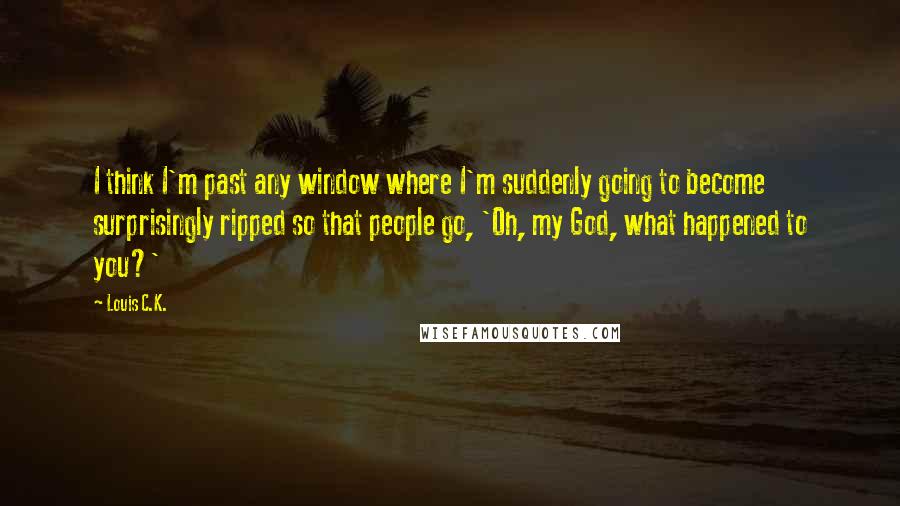 Louis C.K. quotes: I think I'm past any window where I'm suddenly going to become surprisingly ripped so that people go, 'Oh, my God, what happened to you?' Louis C.K. quotes: I think I'm past any window where I'm suddenly going to become surprisingly ripped so that people go, 'Oh, my God, what happened to you?'