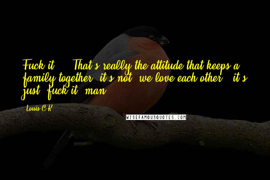 Louis C.K. quotes: Fuck it ... That's really the attitude that keeps a family together, it's not "we love each other", it's just "fuck it, man. Louis C.K. quotes: Fuck it ... That's really the attitude that keeps a family together, it's not "we love each other", it's just "fuck it, man.