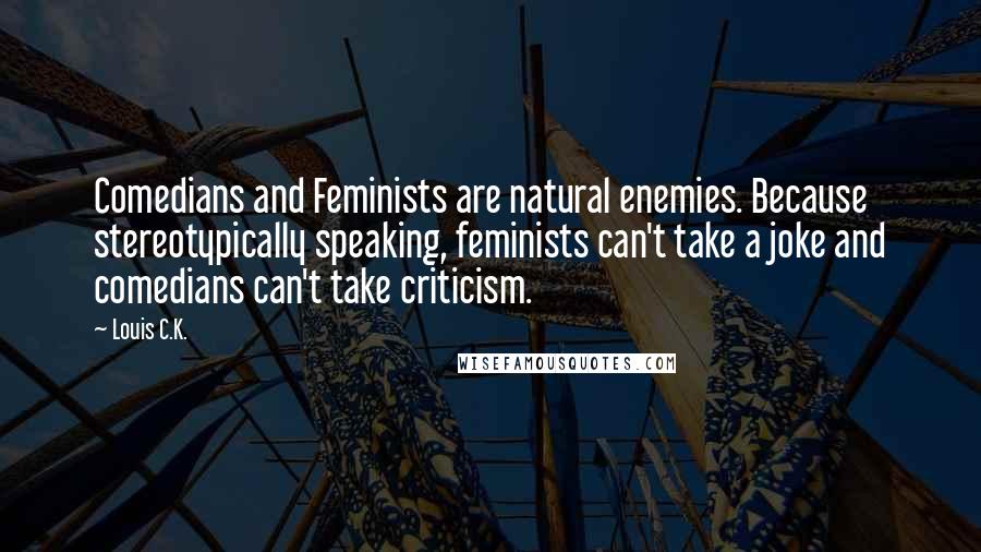 Louis C.K. quotes: Comedians and Feminists are natural enemies. Because stereotypically speaking, feminists can't take a joke and comedians can't take criticism. Louis C.K. quotes: Comedians and Feminists are natural enemies. Because stereotypically speaking, feminists can't take a joke and comedians can't take criticism.
